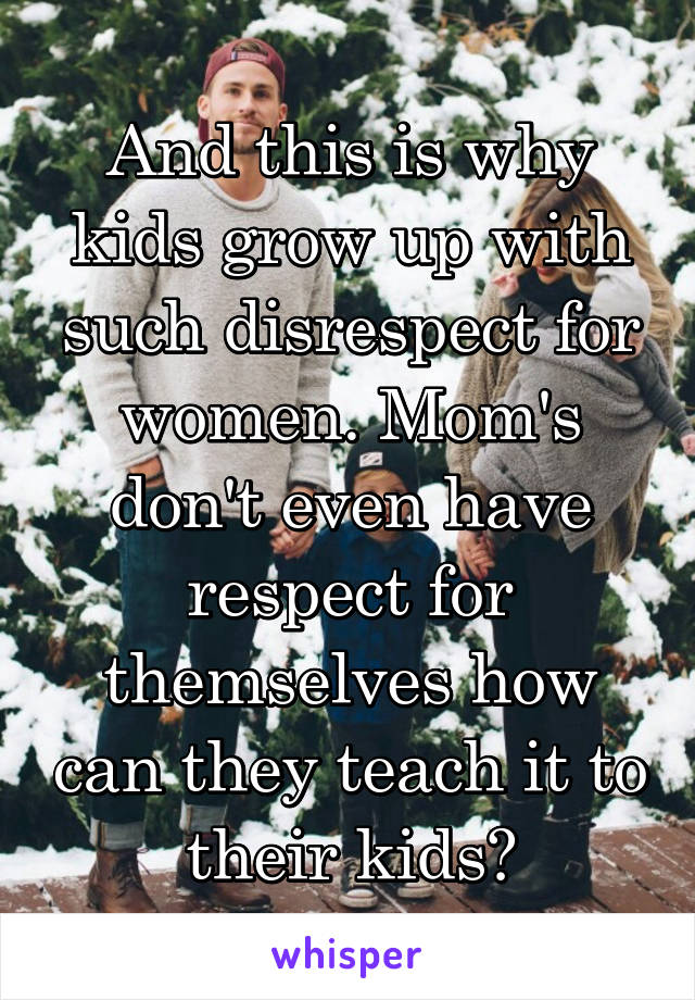 And this is why kids grow up with such disrespect for women. Mom's don't even have respect for themselves how can they teach it to their kids?