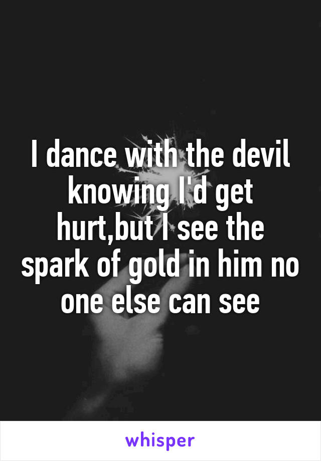 I dance with the devil knowing I'd get hurt,but I see the spark of gold in him no one else can see