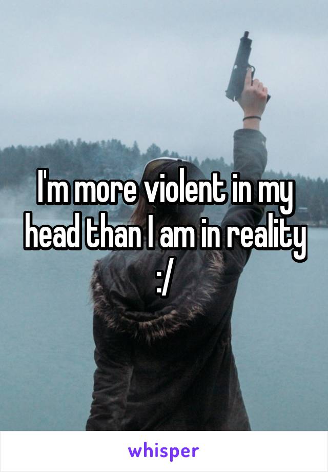 I'm more violent in my head than I am in reality :/