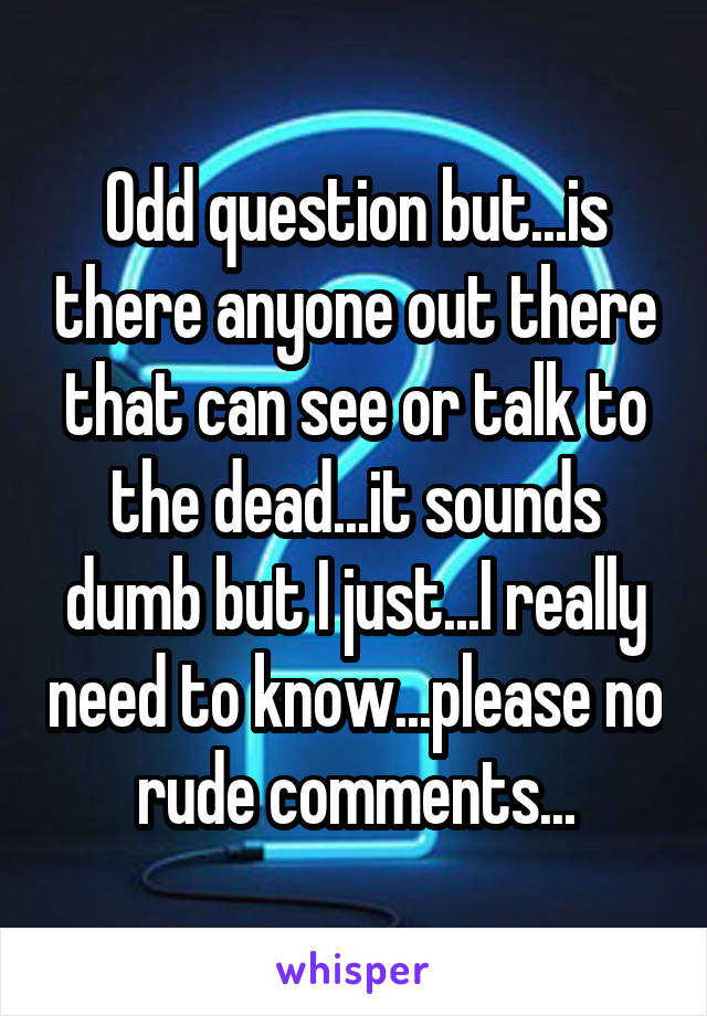 Odd question but...is there anyone out there that can see or talk to the dead...it sounds dumb but I just...I really need to know...please no rude comments...