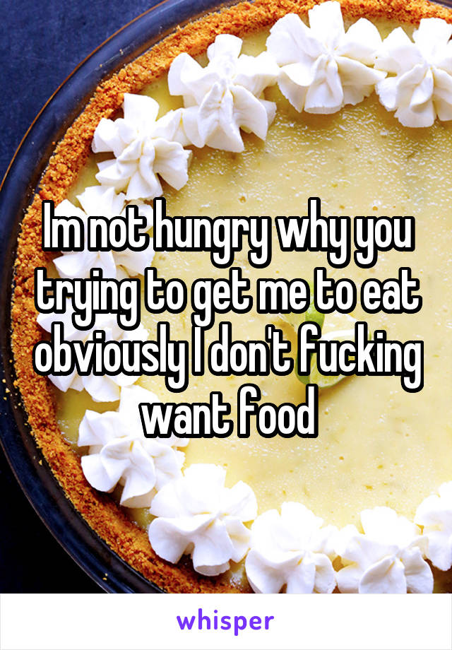 Im not hungry why you trying to get me to eat obviously I don't fucking want food