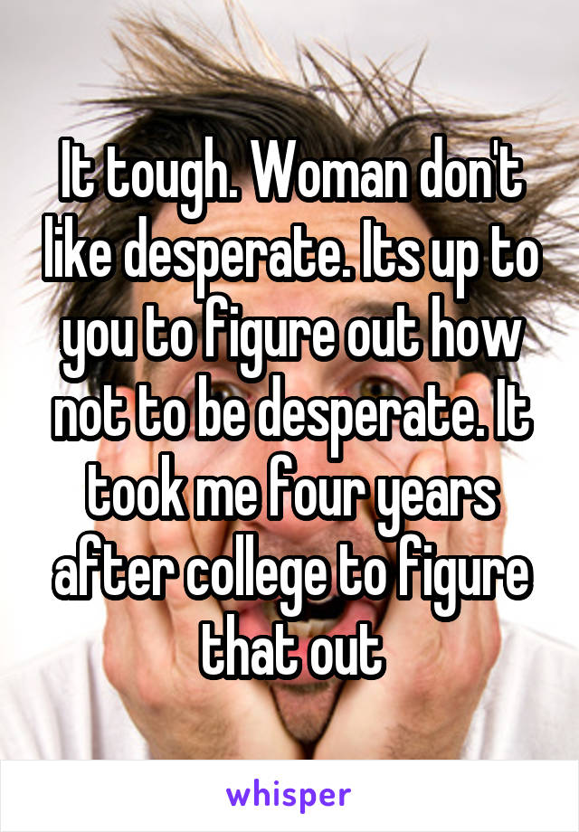 It tough. Woman don't like desperate. Its up to you to figure out how not to be desperate. It took me four years after college to figure that out