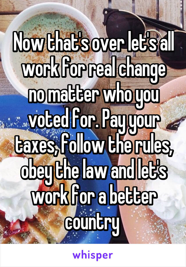 Now that's over let's all work for real change no matter who you voted for. Pay your taxes, follow the rules, obey the law and let's work for a better country 