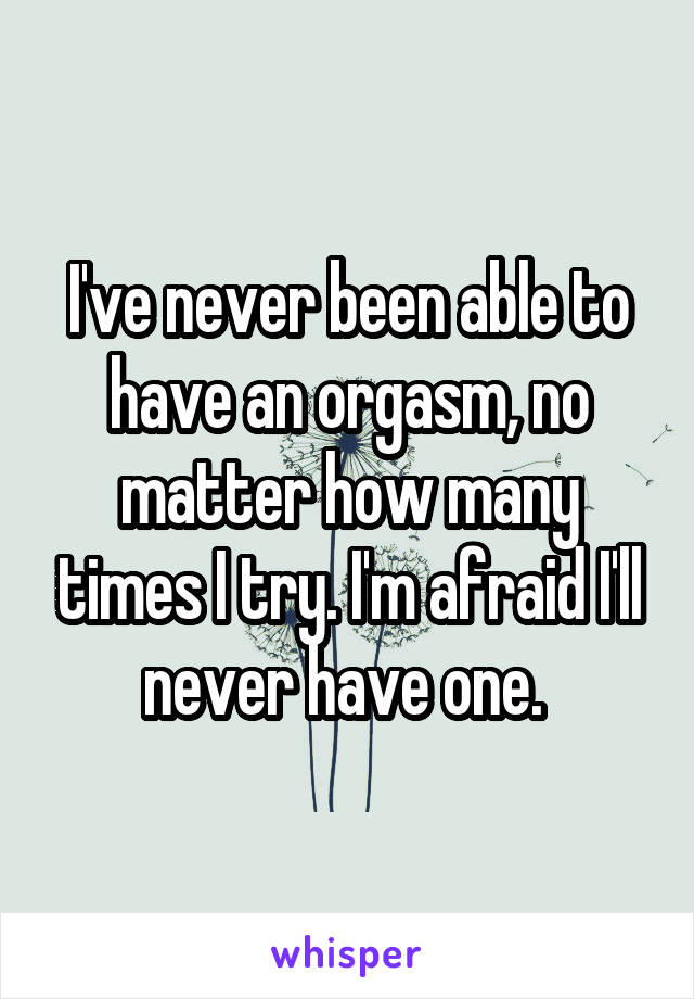 I've never been able to have an orgasm, no matter how many times I try. I'm afraid I'll never have one. 