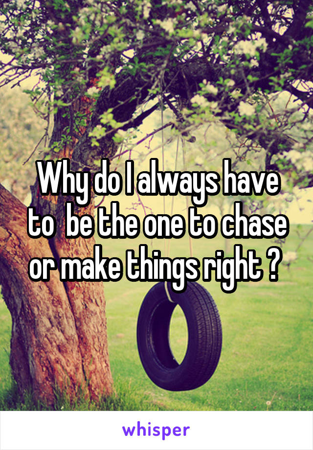 Why do I always have to  be the one to chase or make things right ? 