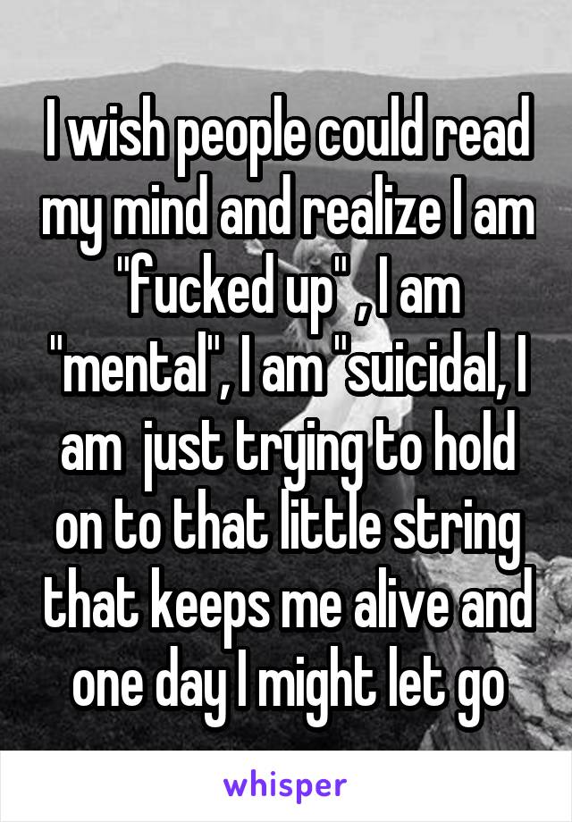 I wish people could read my mind and realize I am "fucked up" , I am "mental", I am "suicidal, I am  just trying to hold on to that little string that keeps me alive and one day I might let go