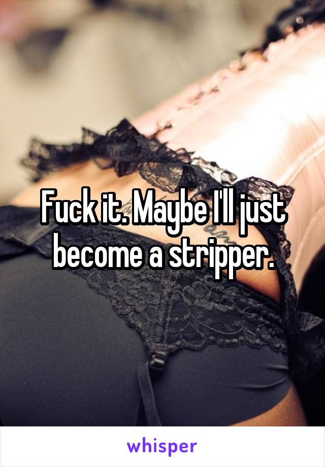 Fuck it. Maybe I'll just become a stripper.