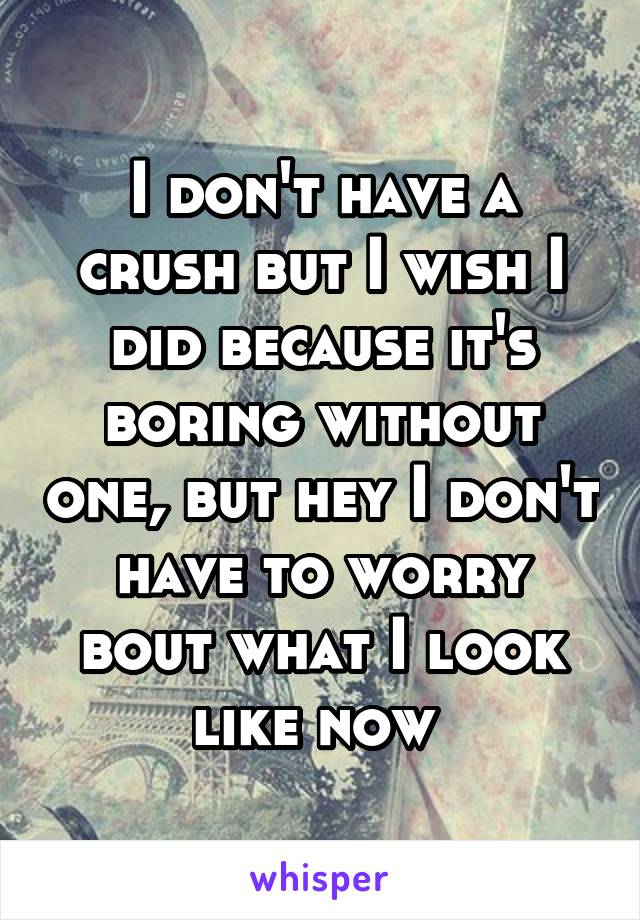 I don't have a crush but I wish I did because it's boring without one, but hey I don't have to worry bout what I look like now 