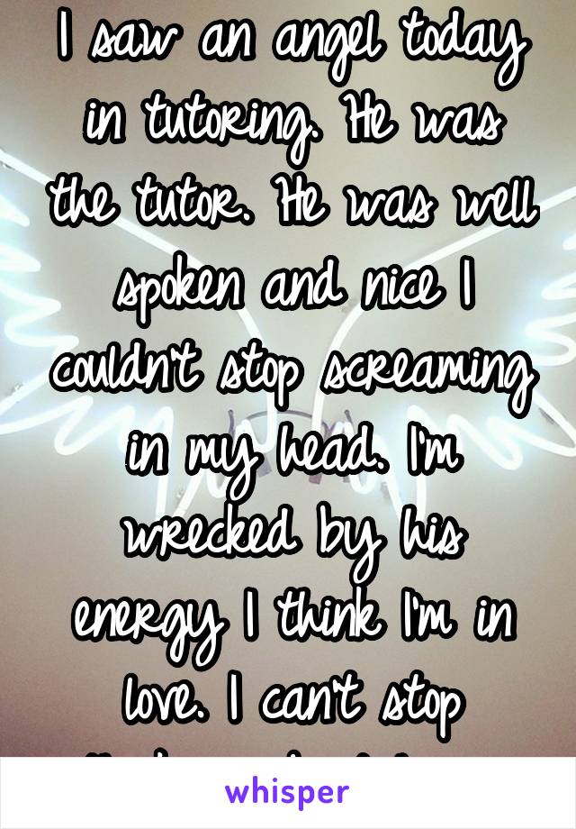 I saw an angel today in tutoring. He was the tutor. He was well spoken and nice I couldn't stop screaming in my head. I'm wrecked by his energy I think I'm in love. I can't stop thinking about him....