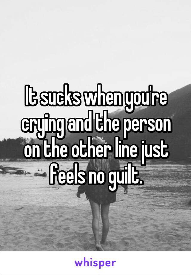 It sucks when you're crying and the person on the other line just feels no guilt.