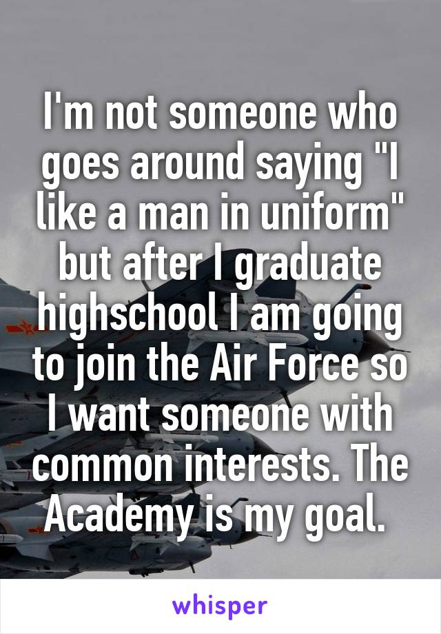 I'm not someone who goes around saying "I like a man in uniform" but after I graduate highschool I am going to join the Air Force so I want someone with common interests. The Academy is my goal. 