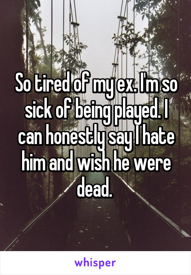 So tired of my ex. I'm so sick of being played. I can honestly say I hate him and wish he were dead. 