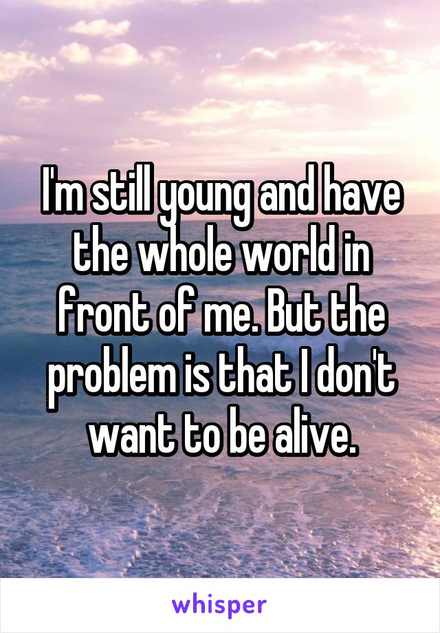 I'm still young and have the whole world in front of me. But the problem is that I don't want to be alive.