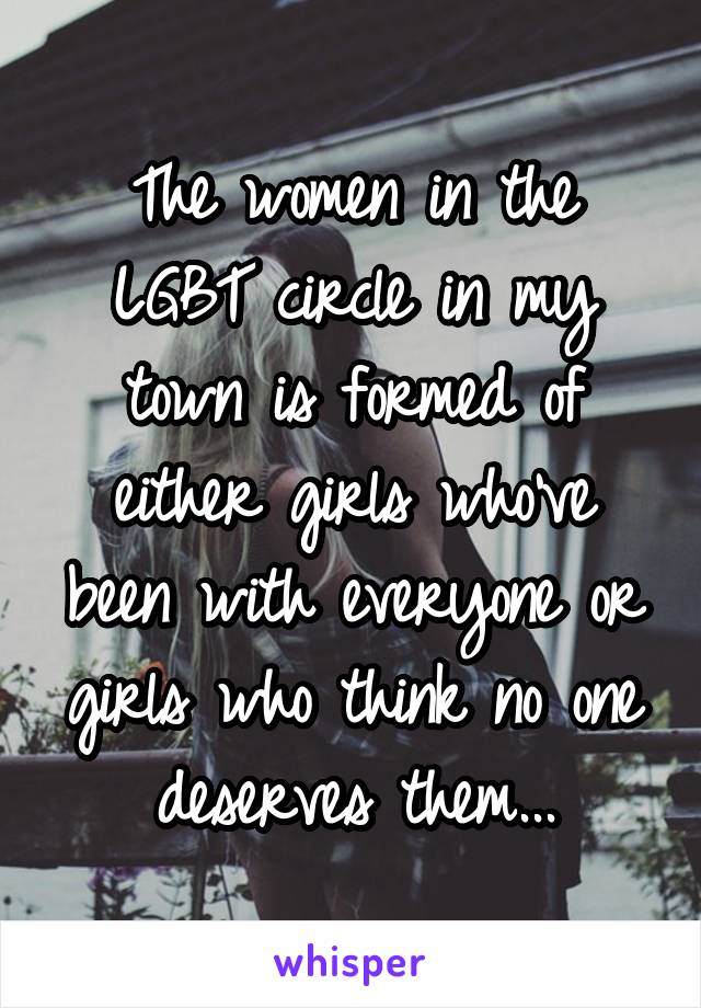 The women in the LGBT circle in my town is formed of either girls who've been with everyone or girls who think no one deserves them...