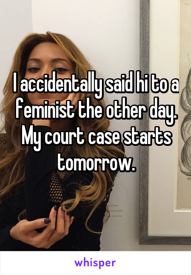 I accidentally said hi to a feminist the other day. My court case starts tomorrow.
