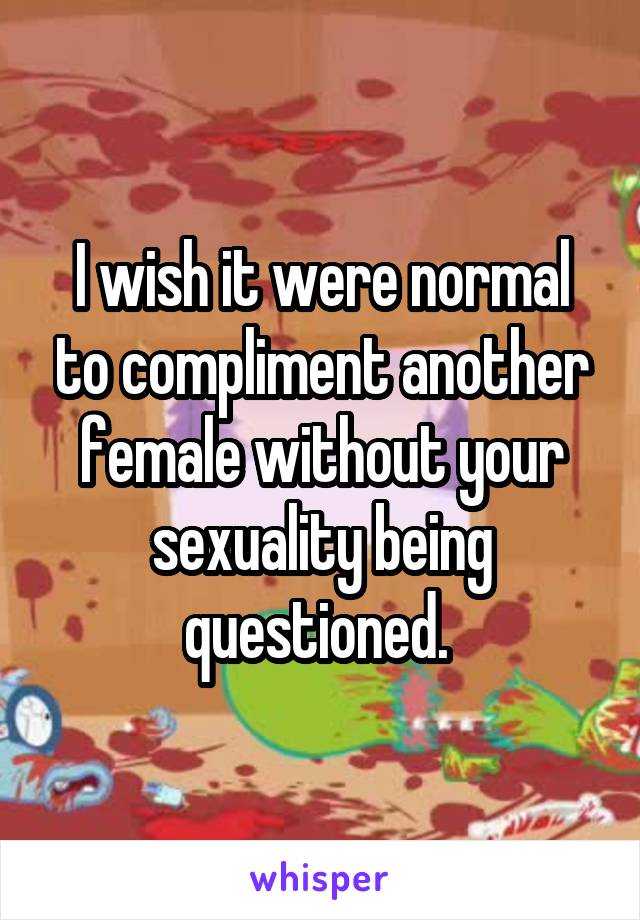 I wish it were normal to compliment another female without your sexuality being questioned. 