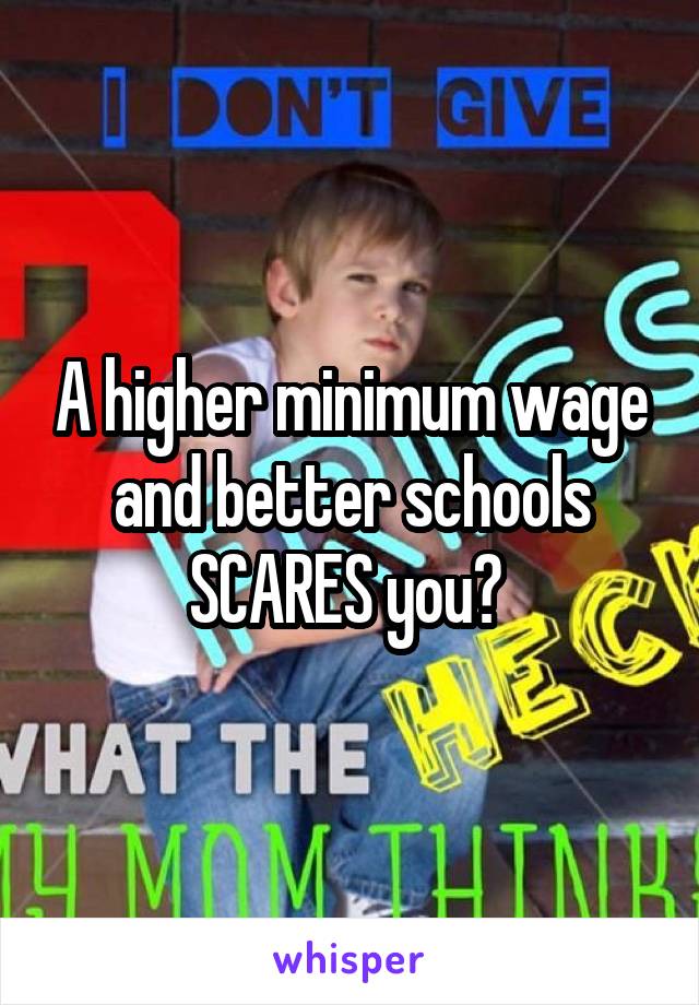 A higher minimum wage and better schools SCARES you? 