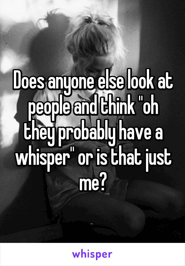 Does anyone else look at people and think "oh they probably have a whisper" or is that just me?