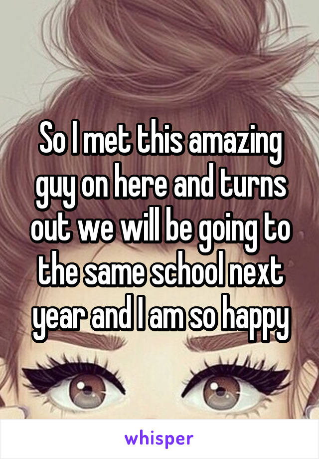 So I met this amazing guy on here and turns out we will be going to the same school next year and I am so happy