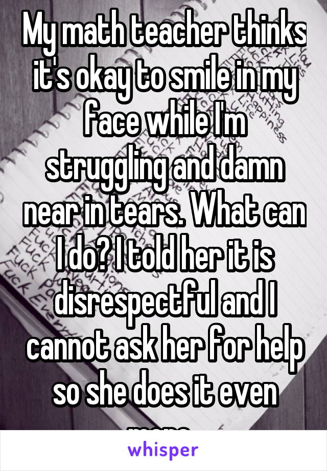 My math teacher thinks it's okay to smile in my face while I'm struggling and damn near in tears. What can I do? I told her it is disrespectful and I cannot ask her for help so she does it even more. 