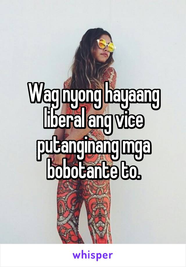 Wag nyong hayaang liberal ang vice putanginang mga bobotante to.