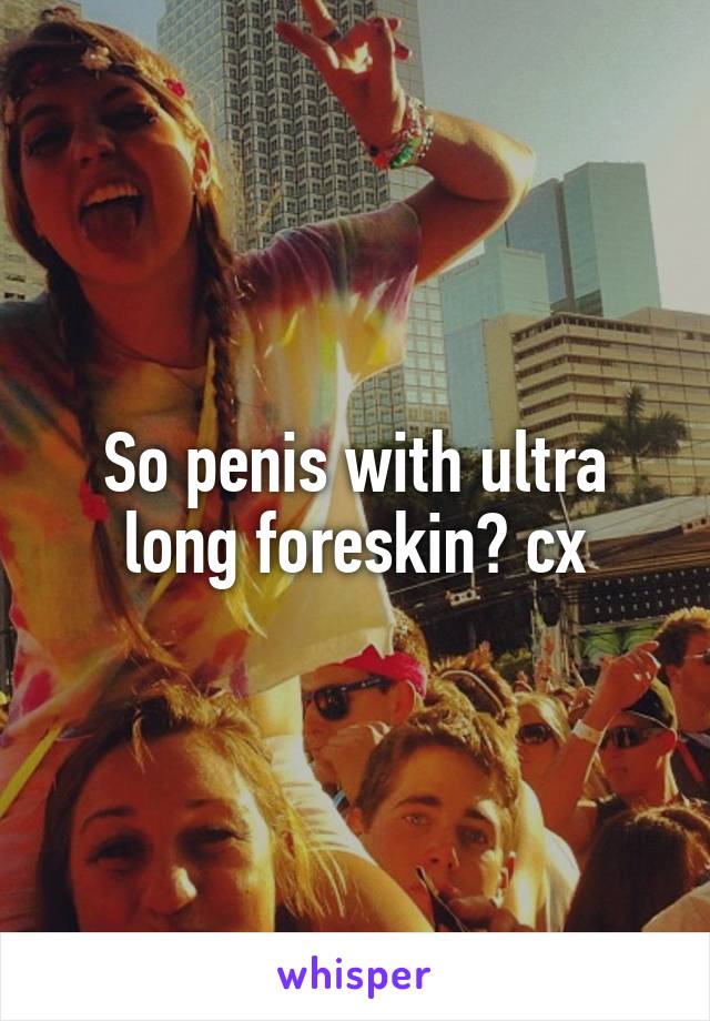 So penis with ultra long foreskin? cx