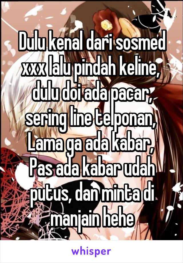 Dulu kenal dari sosmed xxx lalu pindah keline,  dulu doi ada pacar, sering line telponan, 
Lama ga ada kabar, 
Pas ada kabar udah putus, dan minta di manjain hehe