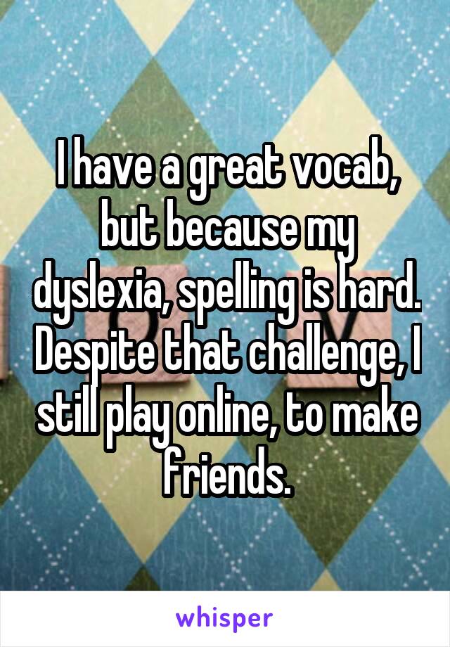 I have a great vocab, but because my dyslexia, spelling is hard. Despite that challenge, I still play online, to make friends.