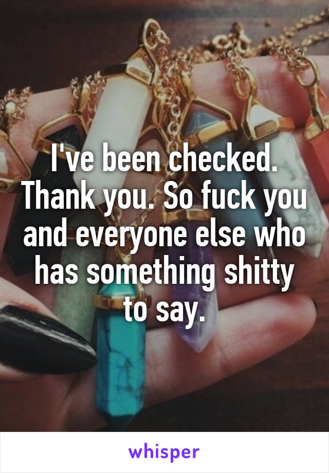 I've been checked. Thank you. So fuck you and everyone else who has something shitty to say.