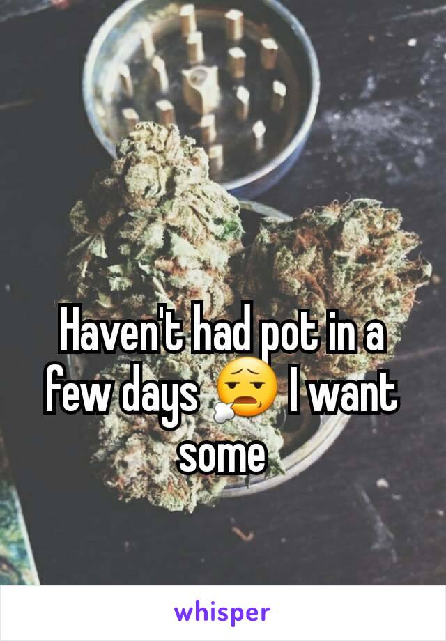 Haven't had pot in a few days 😧 I want some