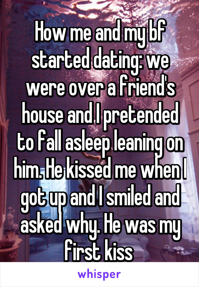 How me and my bf started dating: we were over a friend's house and I pretended to fall asleep leaning on him. He kissed me when I got up and I smiled and asked why. He was my first kiss 