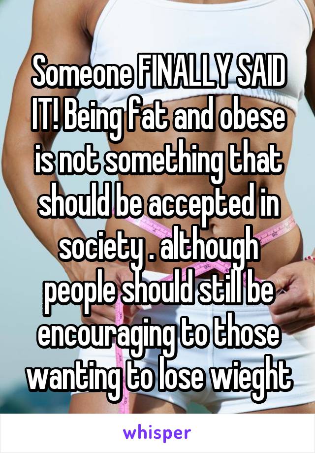 Someone FINALLY SAID IT! Being fat and obese is not something that should be accepted in society . although people should still be encouraging to those wanting to lose wieght