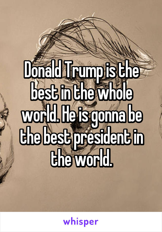 Donald Trump is the best in the whole world. He is gonna be the best president in the world.