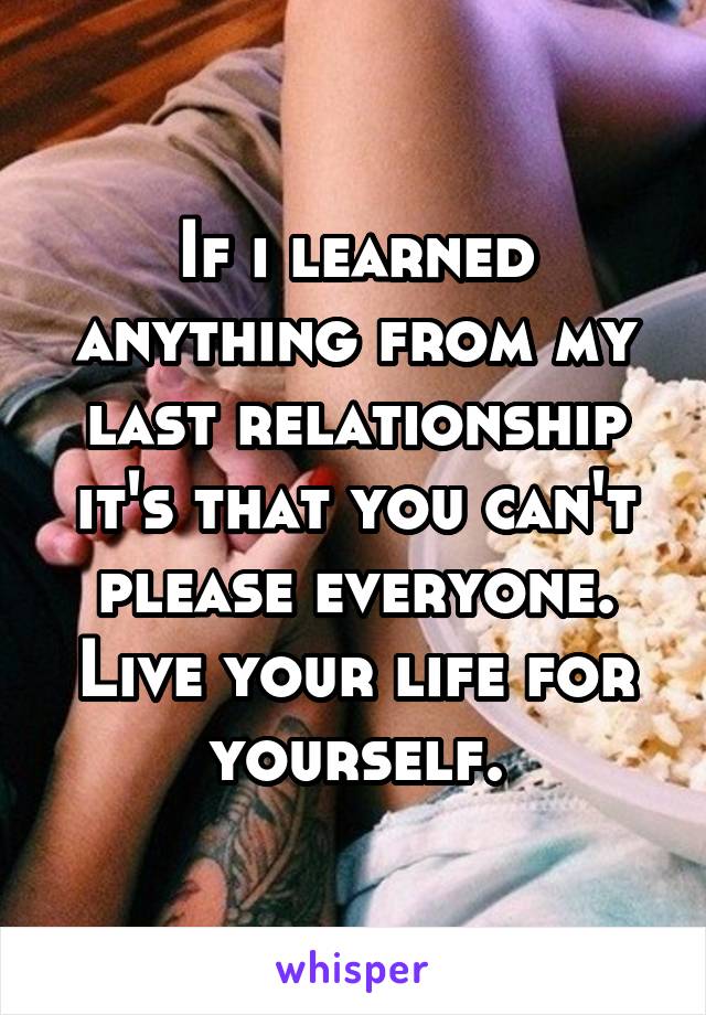 If i learned anything from my last relationship it's that you can't please everyone. Live your life for yourself.