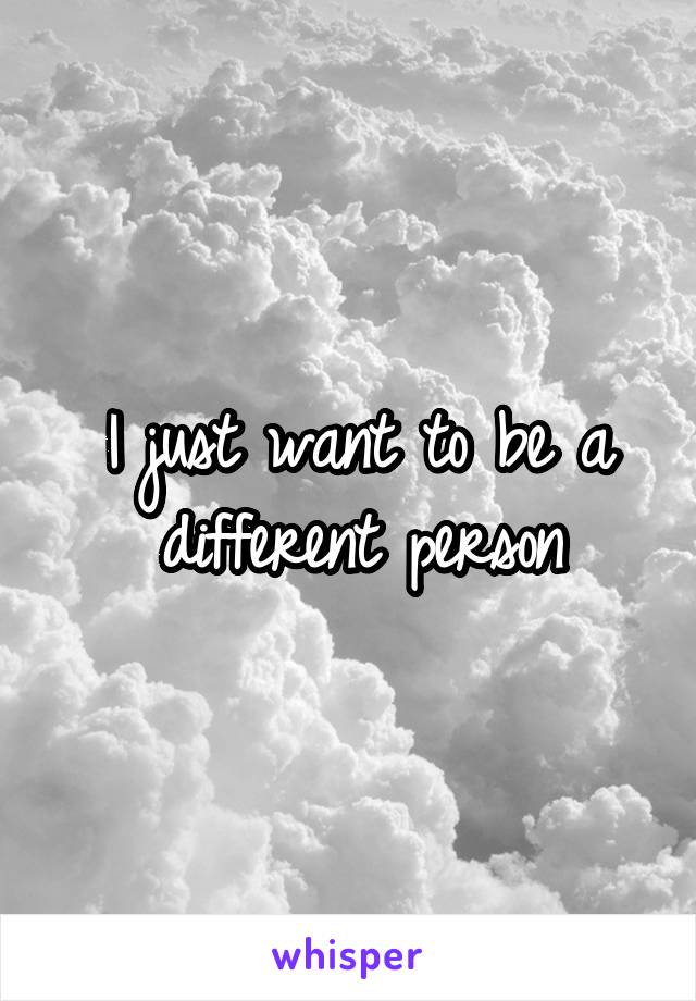 I just want to be a different person