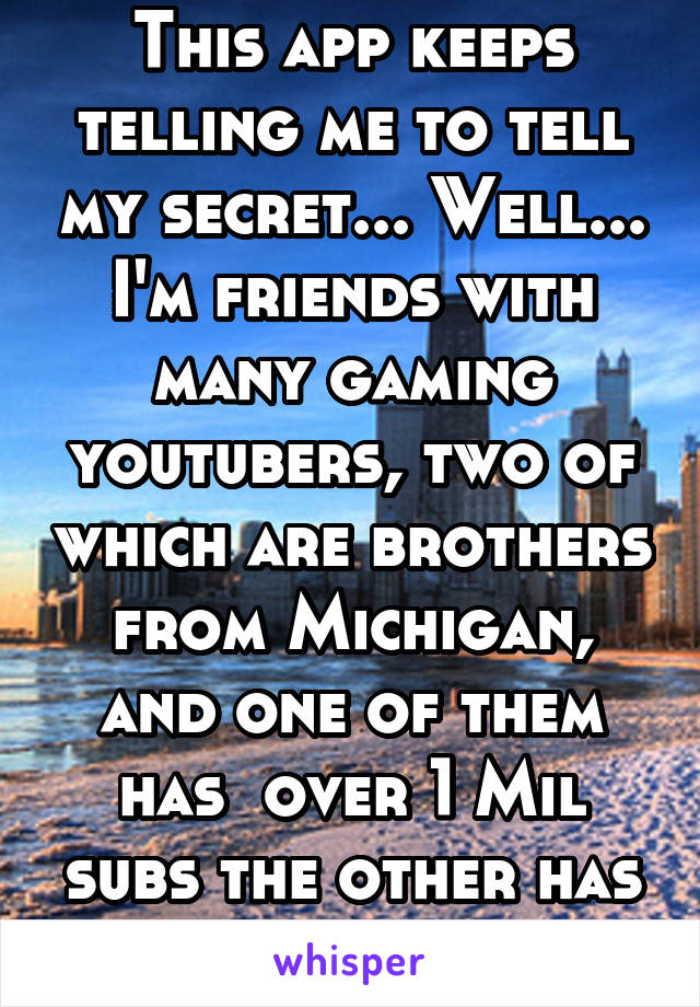 This app keeps telling me to tell my secret... Well... I'm friends with many gaming youtubers, two of which are brothers from Michigan, and one of them has  over 1 Mil subs the other has about 500k D