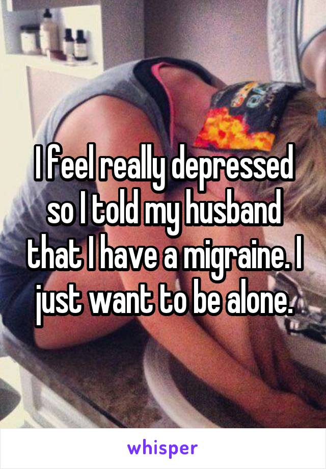 I feel really depressed so I told my husband that I have a migraine. I just want to be alone.