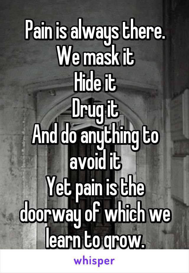 Pain is always there.
We mask it
Hide it
Drug it
And do anything to avoid it
Yet pain is the doorway of which we learn to grow.