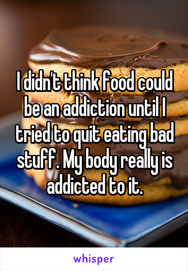 I didn't think food could be an addiction until I tried to quit eating bad stuff. My body really is addicted to it.