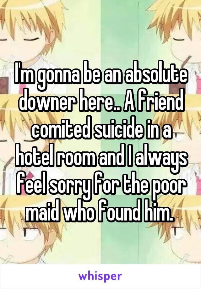 I'm gonna be an absolute downer here.. A friend comited suicide in a hotel room and I always feel sorry for the poor maid who found him. 