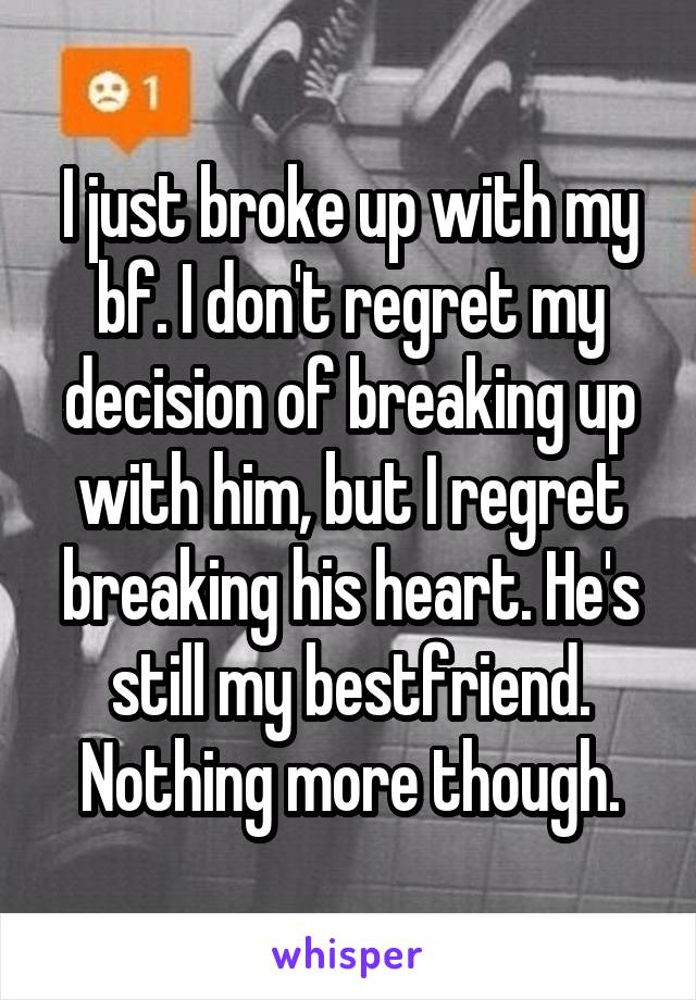 I just broke up with my bf. I don't regret my decision of breaking up with him, but I regret breaking his heart. He's still my bestfriend. Nothing more though.