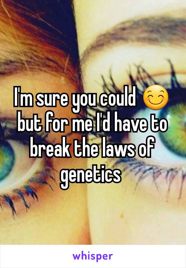 I'm sure you could 😊 but for me I'd have to break the laws of genetics 