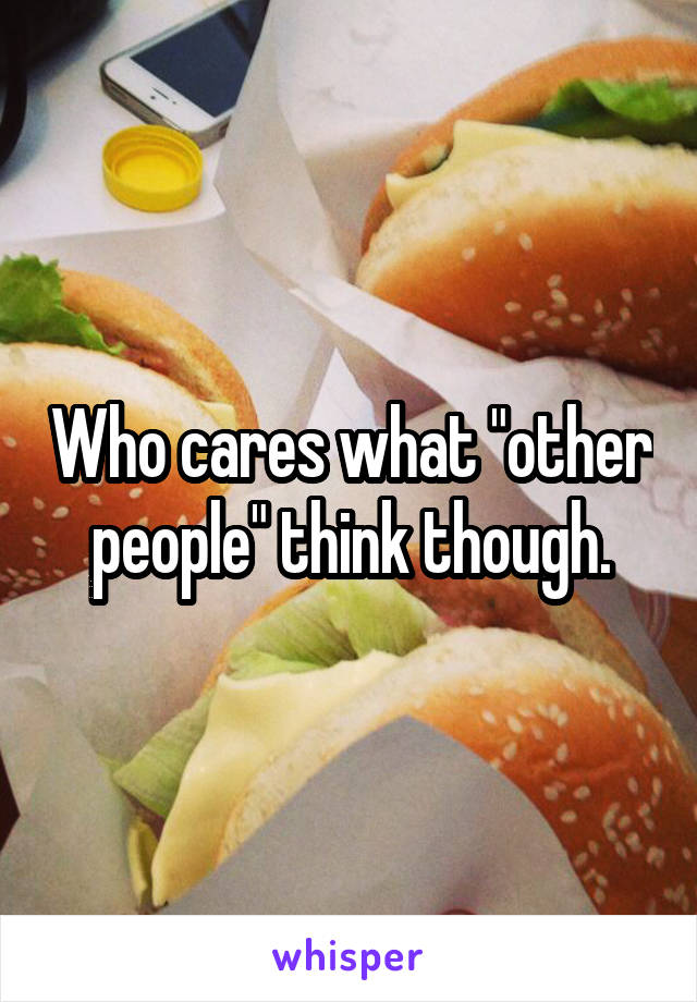 Who cares what "other people" think though.