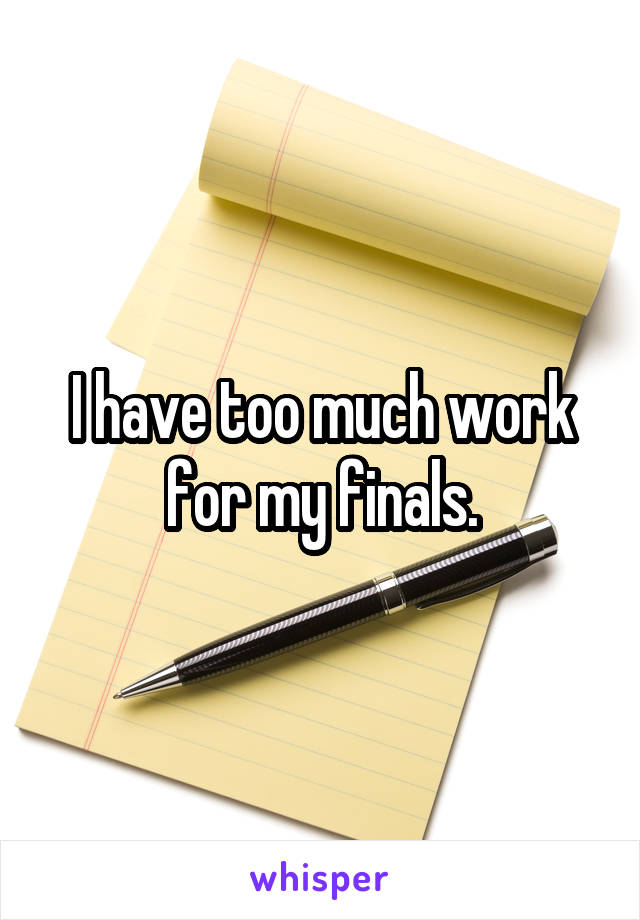 I have too much work for my finals.