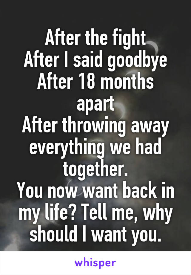 After the fight
After I said goodbye
After 18 months apart
After throwing away everything we had together.
You now want back in my life? Tell me, why should I want you.