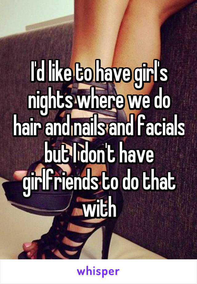 I'd like to have girl's nights where we do hair and nails and facials but I don't have girlfriends to do that with