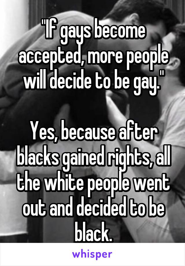 "If gays become accepted, more people will decide to be gay."

Yes, because after blacks gained rights, all the white people went out and decided to be black.