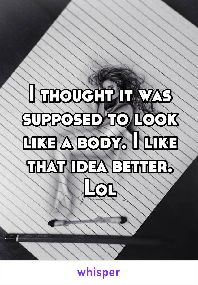 I thought it was supposed to look like a body. I like that idea better. Lol