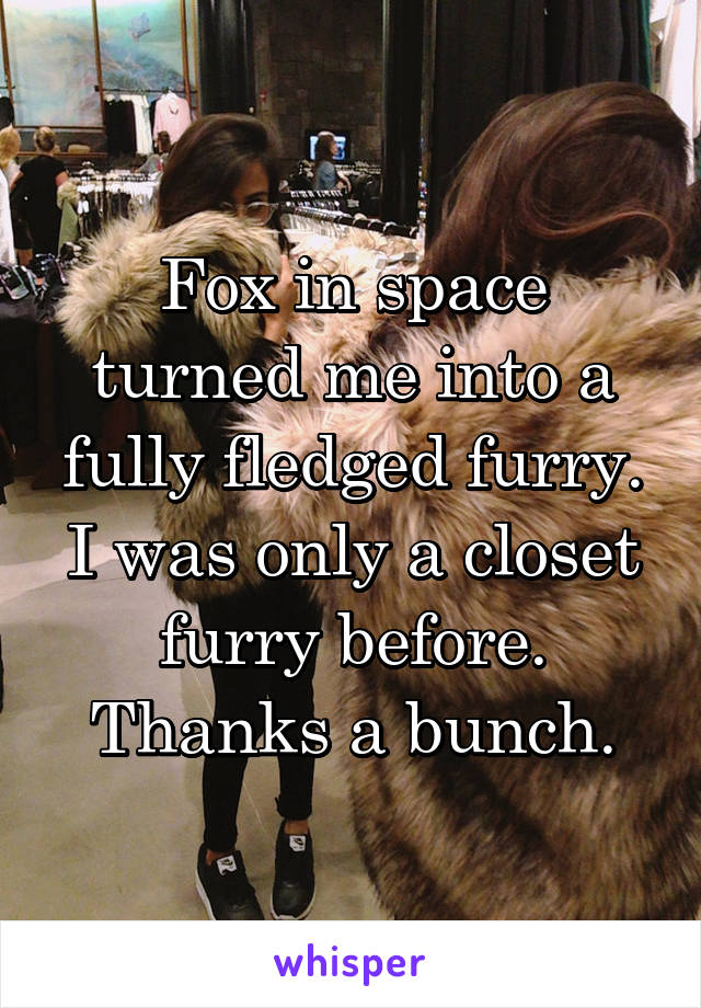 Fox in space turned me into a fully fledged furry. I was only a closet furry before. Thanks a bunch.