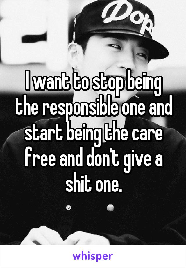 I want to stop being the responsible one and start being the care free and don't give a shit one.